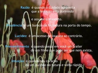 Pressentimento   é quando passa em você um trailer  de um filme que pode ser que nem exista. Intuição   é quando seu coração dá um pulinho no futuro e volta rápido. Razão   é quando o cuidado aproveita que a emoção está dormindo  e assume o mandato. Lucidez   é um acesso de loucura ao contrário. Prudência  é um buraco de fechadura na porta do tempo.   