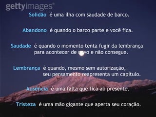 Solidão   é uma ilha com saudade de barco. Saudade   é quando o momento tenta fugir da lembrança para acontecer de novo e não consegue. Abandono   é quando o barco parte e você fica. Lembrança   é quando, mesmo sem autorização, seu pensamento reapresenta um capítulo. Ausência   é uma falta que fica ali presente.  Tristeza   é uma mão gigante que aperta seu coração. 
