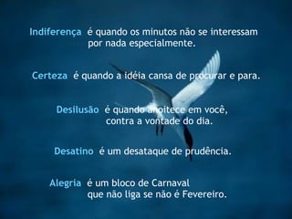 Indiferença   é quando os minutos não se interessam  por nada especialmente .  Certeza   é quando a idéia cansa de procurar e para . Desilusão   é quando anoitece em você, contra a vontade do dia. Alegria   é um bloco de Carnaval  que não liga se não é Fevereiro.  Desatino   é um desataque de prudência.  