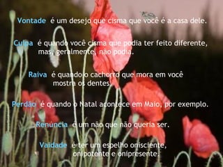 Culpa   é quando você cisma que podia ter feito diferente, mas, geralmente, não podia.  Raiva   é quando o cachorro que mora em você  mostra os dentes.  Renúncia  é um não que não queria ser. Perdão   é quando o Natal acontece em Maio, por exemplo.  Vaidade   é ter um espelho onisciente,  onipotente e onipresente. Vontade   é um desejo que cisma que você é a casa dele.  