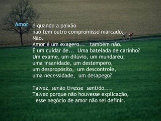 é quando a paixão  não tem outro compromisso marcado. Não. Amor é um exagero...  também não. É um cuidar de...  Uma batelada de carinho? Um exame, um dilúvio, um mundaréu,  uma insanidade, um destempero,  um despropósito,  um descontrole,  uma necessidade,  um desapego?  Talvez, senão tivesse  sentido....  Talvez porque não houvesse explicação,  esse negócio de amor não sei definir. Amor 