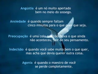 Preocupação   é uma cola que não deixa o que ainda  não aconteceu, sair de seu pensamento. Indecisão   é quando você sabe muito bem o que quer, mas acha que devia querer outra coisa. Ansiedade   é quando sempre faltam cinco minutos para o que quer que seja. Angústia   é um nó muito apertado bem no meio do sossego. Agonia   é quando o maestro de você  se perde completamente. 
