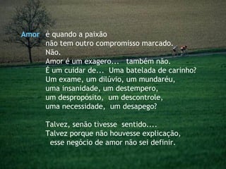 é quando a paixão  não tem outro compromisso marcado. Não. Amor é um exagero...  também não. É um cuidar de...  Uma batelada de carinho? Um exame, um dilúvio, um mundaréu,  uma insanidade, um destempero,  um despropósito,  um descontrole,  uma necessidade,  um desapego?  Talvez, senão tivesse  sentido....  Talvez porque não houvesse explicação,  esse negócio de amor não sei definir. Amor 