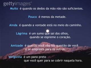 Muito  é quando os dedos da mão não são suficientes. Pouco   é menos da metade. Ainda  é quando a vontade está no meio do caminho.   Vergonha   é um pano preto  que você quer para se cobrir naquela hora. Lágrima   é um sumo que sai dos olhos, quando se espreme o coração. Amizade   é quando você não faz questão de você  e se empresta para os outros. 