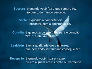 Lealdade   é uma qualidade dos cachorros,  que nem todo ser humano consegue ter. Sucesso   é quando você faz o que sempre fez, só que todo mundo percebe. Ousadia   é quando a coragem diz para o coração: “ Vá!”  e ele vai mesmo. Decepção  é quando você risca em algo  ou em alguém um xis preto ou vermelho.   Sorte   é quando a competência encontra com a oportunidade. 