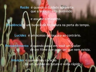 Pressentimento   é quando passa em você um trailer  de um filme que pode ser que nem exista. Intuição   é quando seu coração dá um pulinho no futuro e volta rápido. Razão   é quando o cuidado aproveita que a emoção está dormindo  e assume o mandato. Lucidez   é um acesso de loucura ao contrário. Prudência  é um buraco de fechadura na porta do tempo.   