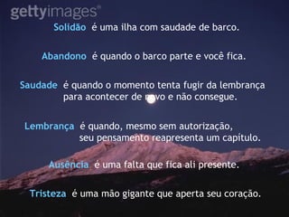 Solidão   é uma ilha com saudade de barco. Saudade   é quando o momento tenta fugir da lembrança para acontecer de novo e não consegue. Abandono   é quando o barco parte e você fica. Lembrança   é quando, mesmo sem autorização, seu pensamento reapresenta um capítulo. Ausência   é uma falta que fica ali presente.  Tristeza   é uma mão gigante que aperta seu coração. 