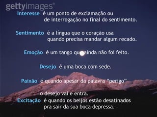 Sentimento   é a língua que o coração usa quando precisa mandar algum recado. Interesse   é um ponto de exclamação ou  de interrogação no final do sentimento. Emoção   é um tango que ainda não foi feito. Paixão   é quando apesar da palavra “perigo”  o desejo vai e entra. Desejo   é uma boca com sede.  Excitação   é quando os beijos estão desatinados  pra sair da sua boca depressa. 