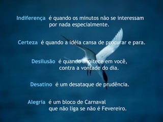 Indiferença   é quando os minutos não se interessam  por nada especialmente .  Certeza   é quando a idéia cansa de procurar e para . Desilusão   é quando anoitece em você, contra a vontade do dia. Alegria   é um bloco de Carnaval  que não liga se não é Fevereiro.  Desatino   é um desataque de prudência.  