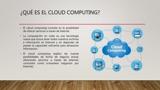 ¿QUÉ ES EL CLOUD COMPUTING?
• El cloud computing consiste en la posibilidad
de ofrecer servicios a través de Internet.
• La computación en nube es una tecnología
nueva que busca tener todos nuestros archivos
e información en Internet y sin depender de
poseer la capacidad suficiente para almacenar
información.
• El cloud computing explica las nuevas
posibilidades de forma de negocio actual,
ofreciendo servicios a través de Internet,
conocidos como e-business (negocios por
Internet).
 