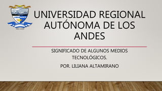 UNIVERSIDAD REGIONAL
AUTÓNOMA DE LOS
ANDES
SIGNIFICADO DE ALGUNOS MEDIOS
TECNOLÓGICOS.
POR. LILIANA ALTAMIRANO
 
