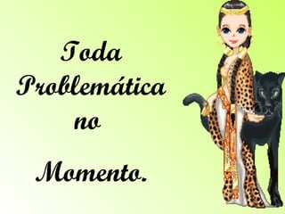 Toda Problemática no  Momento. 