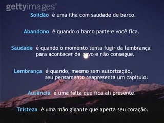 Solidão   é uma ilha com saudade de barco. Saudade   é quando o momento tenta fugir da lembrança para acontecer de novo e não consegue. Abandono   é quando o barco parte e você fica. Lembrança   é quando, mesmo sem autorização, seu pensamento reapresenta um capítulo. Ausência   é uma falta que fica ali presente.  Tristeza   é uma mão gigante que aperta seu coração. 