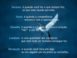 Lealdade   é uma qualidade dos cachorros,  que nem todo ser humano consegue ter. Sucesso   é quando você faz o que sempre fez, só que todo mundo percebe. Ousadia   é quando a coragem diz para o coração: “ Vá!”  e ele vai mesmo. Decepção  é quando você risca em algo  ou em alguém um xis preto ou vermelho.   Sorte   é quando a competência encontra com a oportunidade. 
