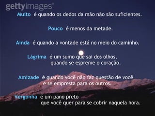 Muito  é quando os dedos da mão não são suficientes. Pouco   é menos da metade. Ainda  é quando a vontade está no meio do caminho.   Vergonha   é um pano preto  que você quer para se cobrir naquela hora. Lágrima   é um sumo que sai dos olhos, quando se espreme o coração. Amizade   é quando você não faz questão de você  e se empresta para os outros. 