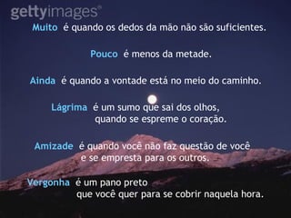 Muito  é quando os dedos da mão não são suficientes. Pouco   é menos da metade. Ainda  é quando a vontade está no meio do caminho.   Vergonha   é um pano preto  que você quer para se cobrir naquela hora. Lágrima   é um sumo que sai dos olhos, quando se espreme o coração. Amizade   é quando você não faz questão de você  e se empresta para os outros. 