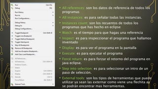 • All references: son los datos de referencia de todos los
programas
• All instances: es para señalar todas las instancias.
• Instances count: son los recuentos de todos los
programas que has hecho en eclipse
• Watch: es el tiempo para que hagas una referencia
• Inspect: es para inspeccionar el programa que hallamos
inventado
• Display: es para ver el programa en la pantalla
• Execute: es para ejecutar el programa
• Forcé return: es para forzar el retorno del programa en
java eclipse.
• Step into selection: es para seleccionar un intro de un
paso de selección.
• External tools: son los tipos de herramientas que puede
utilizar ya sean las externar como viene una flechita ay
se podrán encontrar mas herramientas.
 