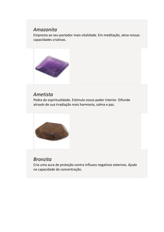 Amazonita
Empresta ao seu portador mais vitalidade. Em meditação, ativa nossas
capacidades criativas.




Ametista
Pedra da espiritualidade. Estimula nosso poder interior. Difunde
através de sua irradiação mais harmonia, calma e paz.




Bronzita
Cria uma aura de proteção contra influxos negativos externos. Ajuda
na capacidade de concentração.
 