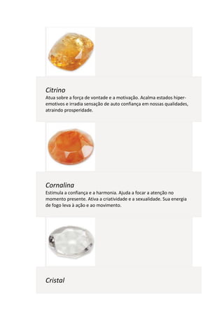 Citrino
Atua sobre a força de vontade e a motivação. Acalma estados hiper-
emotivos e irradia sensação de auto confiança em nossas qualidades,
atraindo prosperidade.




Cornalina
Estimula a confiança e a harmonia. Ajuda a focar a atenção no
momento presente. Ativa a criatividade e a sexualidade. Sua energia
de fogo leva à ação e ao movimento.




Cristal
 