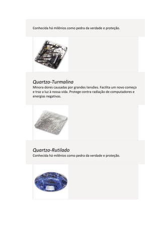 Conhecida há milênios como pedra da verdade e proteção.




Quartzo-Turmalina
Minora dores causadas por grandes tensões. Facilita um novo começo
e traz a luz à nossa vida. Protege contra radiação de computadores e
energias negativas.




Quartzo-Rutilado
Conhecida há milênios como pedra da verdade e proteção.
 