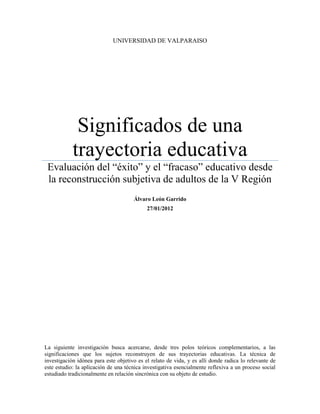 UNIVERSIDAD DE VALPARAISO




             Significados de una
            trayectoria educativa
 Evaluación del “éxito” y el “fracaso” educativo desde
 la reconstrucción subjetiva de adultos de la V Región
                                      Álvaro León Garrido
                                            27/01/2012




La siguiente investigación busca acercarse, desde tres polos teóricos complementarios, a las
significaciones que los sujetos reconstruyen de sus trayectorias educativas. La técnica de
investigación idónea para este objetivo es el relato de vida, y es allí donde radica lo relevante de
este estudio: la aplicación de una técnica investigativa esencialmente reflexiva a un proceso social
estudiado tradicionalmente en relación sincrónica con su objeto de estudio.
 