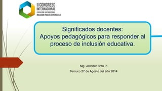 Significados docentes: 
Apoyos pedagógicos para responder al proceso de inclusión educativa. 
Mg. Jennifer Brito P. 
Temuco 27 de Agosto del año 2014  