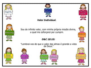 Valor Individual.   Sou de infinito valor, com minha própria missão divina,  a qual me esforçarei por cumprir. D&C 18:10:   "Lembrai-vos de que o valor das almas é grande a vista de Deus." 