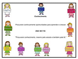 Conhecimento.   Procurarei continuamente oportunidades para aprender e crescer. D&C 88:118:   "Procurarei conhecimento, mesmo pelo estudo e também pela fé." 