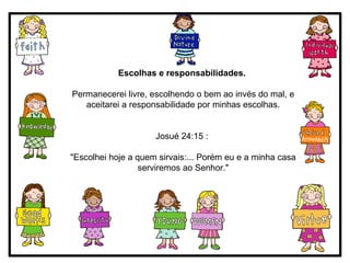 Escolhas e responsabilidades.   Permanecerei livre, escolhendo o bem ao invés do mal, e aceitarei a responsabilidade por minhas escolhas. Josué 24:15 :  "Escolhei hoje a quem sirvais:... Porém eu e a minha casa serviremos ao Senhor." 