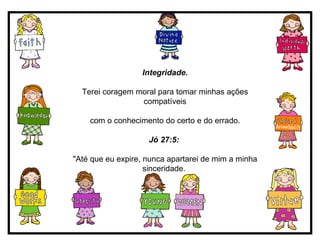 Integridade. Terei coragem moral para tomar minhas ações compatíveis com o conhecimento do certo e do errado. Jó 27:5:   "Até que eu expire, nunca apartarei de mim a minha sinceridade.  