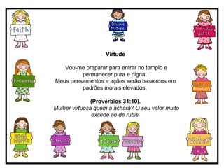 Virtude Vou-me preparar para entrar no templo e permanecer pura e digna.  Meus pensamentos e ações serão baseados em padrões morais elevados.  (Provérbios 31:10). Mulher virtuosa quem a achará? O seu valor muito excede ao de rubis. 