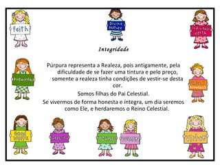 Integridade Púrpura representa a Realeza, pois antigamente, pela dificuldade de se fazer uma tintura e pelo preço, somente a realeza tinha condições de vestir-se desta cor. Somos filhas do Pai Celestial. Se vivermos de forma honesta e íntegra, um dia seremos como Ele, e herdaremos o Reino Celestial.  