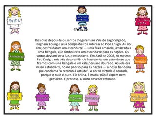 Virtude Dois dias depois de os santos chegarem ao Vale do Lago Salgado, Brigham Young e seus companheiros subiram ao Pico Ensign. Ali no alto, desfraldaram um estandarte — uma faixa amarela, amarrada a uma bengala, que simbolizava um estandarte para as nações. Os santos deviam ser a luz, o estandarte. Em Abril de 2008, no mesmo Pico Ensign, nós três da presidência hasteamos um estandarte que fizemos com uma bengala e um xale peruano dourado. Aquele era nosso estandarte, nosso padrão para as nações — a nossa bandeira que conclama “o retorno à virtude”. A cor da virtude é dourada, porque o ouro é puro. Ele brilha. É macio, não é áspero nem grosseiro. É precioso. O ouro deve ser refinado.   