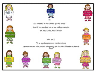 Fé Sou uma filha do Pai Celestial que me ama e  terei fé em seu plano eterno que está centralizado  em Jesus Cristo, meu Salvador.  D&C 14:7:  "E, se guardares os meus mandamentos e  perseverares até o fim, terás a vida eterna , que é o maior de todos os dons de Deus." 