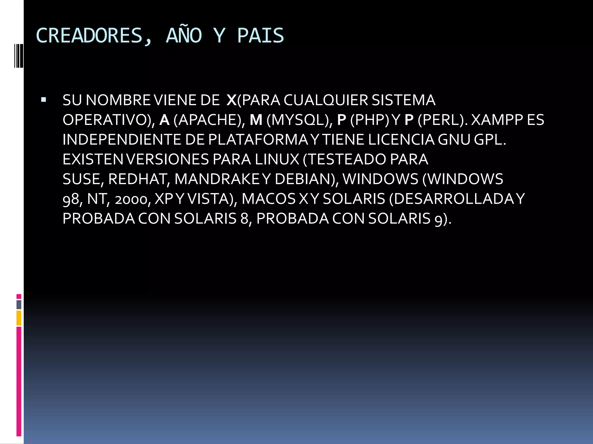 CREADORES, AÑO Y PAIS

 SU NOMBRE VIENE DE X(PARA CUALQUIER SISTEMA
  OPERATIVO), A (APACHE), M (MYSQL), P (PHP) Y P (PERL). XAMPP ES
  INDEPENDIENTE DE PLATAFORMA Y TIENE LICENCIA GNU GPL.
  EXISTEN VERSIONES PARA LINUX (TESTEADO PARA
  SUSE, REDHAT, MANDRAKE Y DEBIAN), WINDOWS (WINDOWS
  98, NT, 2000, XP Y VISTA), MACOS X Y SOLARIS (DESARROLLADA Y
  PROBADA CON SOLARIS 8, PROBADA CON SOLARIS 9).
 