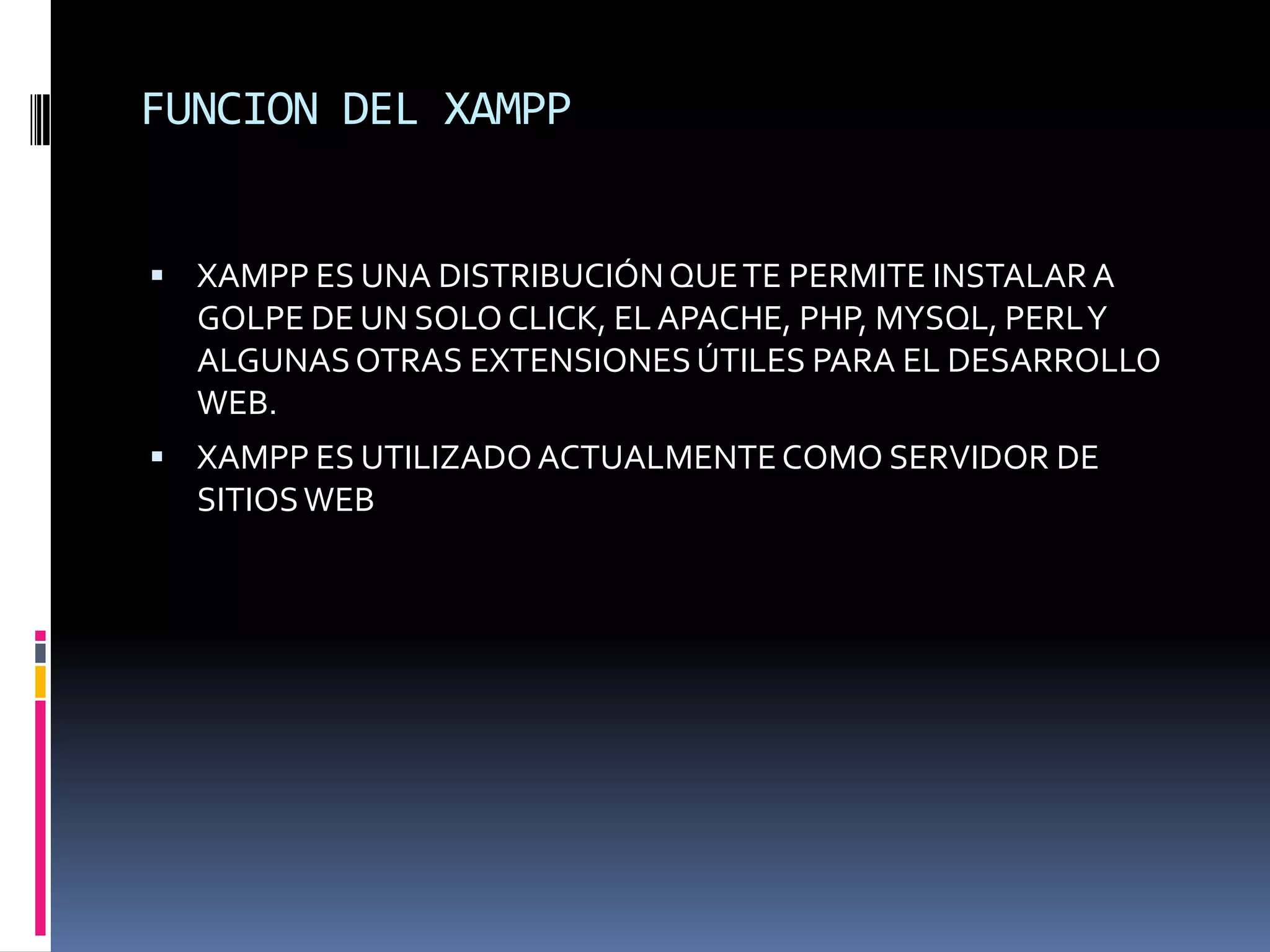 FUNCION DEL XAMPP


 XAMPP ES UNA DISTRIBUCIÓN QUE TE PERMITE INSTALAR A
  GOLPE DE UN SOLO CLICK, EL APACHE, PHP, MYSQL, PERLY
  ALGUNAS OTRAS EXTENSIONES ÚTILES PARA EL DESARROLLO
  WEB.
 XAMPP ES UTILIZADO ACTUALMENTE COMO SERVIDOR DE
  SITIOS WEB
 