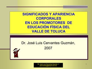 Dr. José Luis Cervantes Guzmán //
jlcervantesg@sepal.com.mx
SIGNIFICADOS Y APARIENCIA
CORPORALES
EN LOS PROMOTORES DE
EDUCACIÓN FÍSICA DEL
VALLE DE TOLUCA
Dr. José Luis Cervantes Guzmán,
2007
1
 