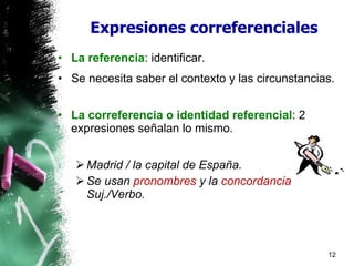 Expresiones correferenciales La referencia : identificar. Se necesita saber el contexto y las circunstancias. La correferencia o identidad referencial : 2 expresiones señalan lo mismo. Madrid / la capital de España. Se usan  pronombres  y la  concordancia  Suj./Verbo. 