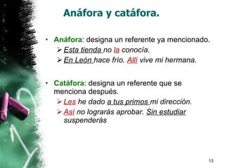 Anáfora y catáfora. Anáfora : designa un referente ya mencionado. Esta tienda  no  la  conocía. En León  hace frío.  Allí  vive mi hermana. Catáfora : designa un referente que se menciona después. Les  he dado  a tus primos  mi dirección. Así  no lograrás aprobar.  Sin estudiar  suspenderás 