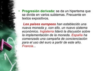 Progresión derivada :  se da un hipertema que se divide en varios subtemas. Frecuente en textos expositivos.  Los países europeos  han establecido una nueva moneda y, con ello, un nuevo sistema económico.  Inglaterra  lideró la discusión sobre la implementación de la moneda.  España  ha comenzado una campaña de concienciación para el uso del euro a partir de este año.  Francia ...  