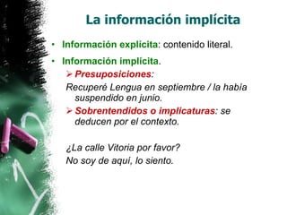 La información implícita Información explícita : contenido literal. Información implícita . Presuposiciones : Recuperé Lengua en septiembre / la había suspendido en junio. Sobrentendidos o implicaturas : se deducen por el contexto. ¿La calle Vitoria por favor? No soy de aquí, lo siento. 
