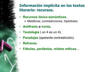 Información implícita en los textos literario: recursos. Recursos léxico-semánticos . Metáforas, contradicciones, hipérboles. Antífrasis  o  ironía . Tautología  ( un 4 es un 4). Paradojas  (aparente contradicción). Refranes . Fábulas, parábolas, relatos míticos … 