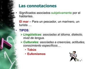 Las connotaciones Significados asociados  subjetivamente  por el hablantes. El mar  – Para un pescador, un marinero, un turista … TIPOS : Lingüísticas : asociadas al idioma, dialecto, nivel de lengua. Culturales : asociadas a creencias, actitudes, conocimiento específicos… Tabús Eufemismos 