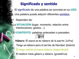 Significado y sentido El  significado  de una palabra se concreta en su  USO . Una palabra puede adquirir diferentes  sentidos . Dependen de: La  SITUACIÓN  (lugar, momento, relación entre interlocutores, gestos…). El  CONTEXTO:  palabras anteceden o preceden. Número :  El nueve es mi número de la suerte. (cifra) Tengo un número para el sorteo de Navidad. (boleto) El mago realizó un nuevo número. (espectáculo) El nombre tiene género y número. (gramática) 