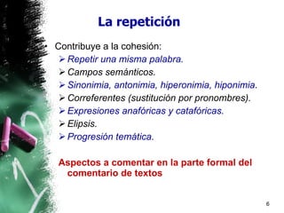 La repetición Contribuye a la cohesión: Repetir una misma palabra. Campos semánticos. Sinonimia, antonimia, hiperonimia, hiponimia . Correferentes (sustitución por pronombres). Expresiones anafóricas y catafóricas. Elipsis. Progresión temática. Aspectos a comentar en la parte formal del comentario de textos 