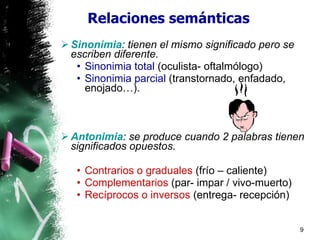 Relaciones semánticas Sinonimia : tienen el mismo significado pero se escriben diferente. Sinonimia total   (oculista- oftalmólogo) Sinonimia parcial   (transtornado, enfadado, enojado…) . Antonimia : se produce cuando 2 palabras tienen significados opuestos. Contrarios o graduales   (frío – caliente) Complementarios   (par- impar / vivo-muerto) Recíprocos o inversos   (entrega- recepción) 