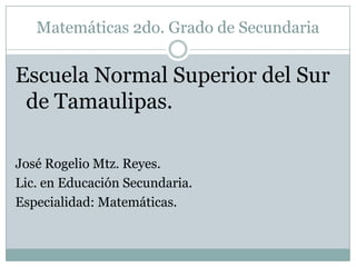 Matemáticas 2do. Grado de Secundaria Escuela Normal Superior del Sur de Tamaulipas. José Rogelio Mtz. Reyes. Lic. en Educación Secundaria. Especialidad: Matemáticas. 