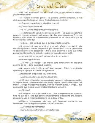 146
—Así que, ¿qué pasó con el chico? —Su voz era un poco dura—.
¿Gané la apuesta?
—Sí —suspiré de mala gana—. No debería sentirme culpable, él me
dejó, pero igual lo hago, un poco. Estaba bastante molesto.
—¿Él quería que volvieran y le dijiste que no?
—¿Qué más podía decir?
—No sé. Que te arrepientes de lo que pasó.
—¿Te refieres a ti? ¿Qué me arrepiento de ti? —Se quedó en silencio
pero esa era una respuesta suficiente—. No. Por supuesto que no. Él no me
ha dado ni la mitad de lo que nosotros tenemos en los pocos días que te
he conocido y se lo dije.
—Te besó —dijo tan bajo que a duras penas lo escuché.
—Sí —respondí con la verdad y esperé. ¿Estaba enojado? ¿Su
silencio significaba que se arrepentía? ¿Se decepcionó porque pensó que
lo dejé besarme o lo deseaba?—. No lo dejé besarme si es lo que estás
pensando. De hecho, lo golpeé… o algo así cuando no me soltó.
—¿No te soltó? —preguntó y escuché el filo en su tono.
—Me encargué de eso.
—¿Te hirió? ¿Te obligó? —Se movió para estar sobre mí, elevarse
encima de mí—. Dime la verdad, Maggie.
—No, no me lastimó, sólo se dejó llevar un poco. Sólo lo empujé o lo
que sea y le dije que te quería. Y luego entré.
Su respiración era pesada y su rostro duro.
—Mejor que no lo vea caminando por ahí.
—Está bien. —También me puse de pie y puse mi palma en su mejilla.
Su respiración se calmó casi de inmediato y suspiró, apoyándose contra mi
mano—. Luego mi papá me regañó, como si fuera mi culpa. Y luego… dijo
que quería que fuera a la universidad el próximo semestre.
—¿Dijo eso?
—Sí —dije en voz baja y odié tanto pisar la esperanza en su voz—.
Pero no puedo ir. Te lo dije, estoy completamente jodida este año. El resto
de años no van a importar. Nadie me va a dejar entrar.
—Déjanos encargarnos de eso, ¿sí? Tenemos contactos en
Tennessee. Si estás segura de querer ir allí, estás dentro.
—¿Qué clase de contactos?
—Bueno, Benjamín Franklin es el más famoso.
 