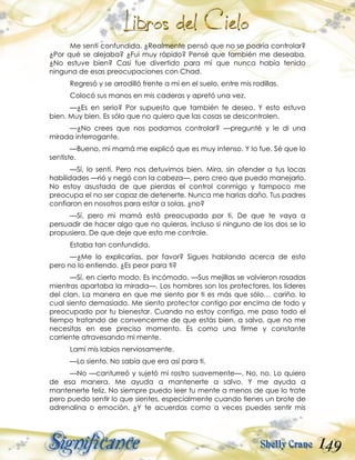 149
Me sentí confundida. ¿Realmente pensó que no se podría controlar?
¿Por qué se alejaba? ¿Fui muy rápido? Pensé que también me deseaba.
¿No estuve bien? Casi fue divertido para mí que nunca había tenido
ninguna de esas preocupaciones con Chad.
Regresó y se arrodilló frente a mí en el suelo, entre mis rodillas.
Colocó sus manos en mis caderas y apretó una vez.
—¿Es en serio? Por supuesto que también te deseo. Y esto estuvo
bien. Muy bien. Es sólo que no quiero que las cosas se descontrolen.
—¿No crees que nos podamos controlar? —pregunté y le di una
mirada interrogante.
—Bueno, mi mamá me explicó que es muy intenso. Y lo fue. Sé que lo
sentiste.
—Sí, lo sentí. Pero nos detuvimos bien. Mira, sin ofender a tus locas
habilidades —rió y negó con la cabeza—, pero creo que puedo manejarlo.
No estoy asustada de que pierdas el control conmigo y tampoco me
preocupa el no ser capaz de detenerte. Nunca me harías daño. Tus padres
confiaron en nosotros para estar a solas, ¿no?
—Sí, pero mi mamá está preocupada por ti. De que te vaya a
persuadir de hacer algo que no quieras, incluso si ninguno de los dos se lo
propusiera. De que deje que esto me controle.
Estaba tan confundida.
—¿Me lo explicarías, por favor? Sigues hablando acerca de esto
pero no lo entiendo. ¿Es peor para ti?
—Sí, en cierto modo. Es incómodo. —Sus mejillas se volvieron rosadas
mientras apartaba la mirada—. Los hombres son los protectores, los líderes
del clan. La manera en que me siento por ti es más que sólo… cariño, lo
cual siento demasiado. Me siento protector contigo por encima de todo y
preocupado por tu bienestar. Cuando no estoy contigo, me paso todo el
tiempo tratando de convencerme de que estás bien, a salvo, que no me
necesitas en ese preciso momento. Es como una firme y constante
corriente atravesando mi mente.
Lamí mis labios nerviosamente.
—Lo siento. No sabía que era así para ti.
—No —canturreó y sujetó mi rostro suavemente—. No, no. Lo quiero
de esa manera. Me ayuda a mantenerte a salvo. Y me ayuda a
mantenerte feliz. No siempre puedo leer tu mente a menos de que lo trate
pero puedo sentir lo que sientes, especialmente cuando tienes un brote de
adrenalina o emoción. ¿Y te acuerdas como a veces puedes sentir mis
 