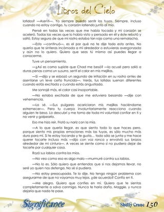 150
latidos? —Asentí—. Yo siempre puedo sentir los tuyos. Siempre, incluso
cuando no estoy contigo, tu corazón latiendo junto al mío.
Pensé en todas las veces que me había tocado y mi corazón se
aceleró. Todas las veces que lo había visto y pensado en él y éste rebotó y
saltó. Estoy segura de que mi rostro estaba tan rojo como una remolacha.
—Esto —continuó—, es el por qué no te dije todo esto antes. No
quería que te sintieras incómoda a mí alrededor o estuvieras avergonzada
y aún no lo quiero. Quiero que seas tú misma así puedes llegar a
conocerme.
Tuve un pensamiento.
—¿Así es como supiste que Chad me besó? —lo acusé pero salió a
duras penas como un susurro, sentí el calor en mis mejillas.
—Sí —dijo y se esbozó un segundo de irritación en su rostro antes de
asentarse un leve ceño fruncido—. Verás, tus latidos suenan diferentes
cuando estás excitada y cuando estás angustiada.
Me sonrojé más, el calor casi insoportable.
—No estaba excitada de que me estuviera besando —dije con
vehemencia.
—Lo sé. —Sus pulgares acariciaron mis mejillas haciéndome
estremecer—. Pero tu cuerpo involuntariamente reacciona cuando
alguien te besa. Lo descubrí y me tomo de toda mi voluntad confiar en ti y
no venir y golpearlo.
Eso me hizo reír. Frotó su nariz con la mía.
—A lo que quería llegar, es que siento todo lo que haces pero,
porque siento mis propias emociones más las tuyas, es sólo mucho más
duro para mí. Si te estoy tocando y te gusta… todo sólo se junta y me hace
querer tocarte incluso más —dijo con voz ronca y envolvió sus brazos
alrededor de mi cintura—. A veces se siente como si no pudiera dejar de
tocarte por cualquier cosa.
Rozó sus labios contra los míos.
—No veo como eso es algo malo —murmuré contra sus labios.
—No lo es. Sólo quiero que entiendas que si nos dejamos llevar, no
seré yo quien nos detenga. No sé si pudiera.
—No estoy preocupada. Te lo dije. No tengo ningún problema con
asegurarme de que no vayamos muy lejos, ¿de acuerdo? Confío en ti.
—Me alegro. Quiero que confíes en mí. Quiero que te sientas
completamente a salvo conmigo. Nunca te haría daño, Maggie, y nunca
dejaría que nada te pase.
 